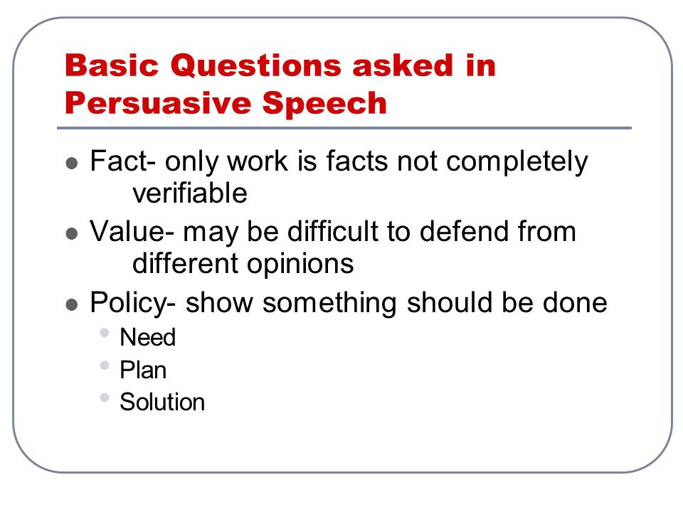 Basic Questions asked in Persuasive Speech Fact- only work is facts not completely verifiable Value- may be difficult to defend from different opinions Policy- show something should be done Need Plan Solution