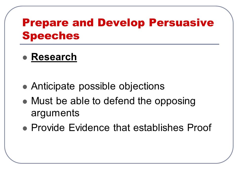Prepare and Develop Persuasive Speeches Research Anticipate possible objections Must be able to defend the opposing arguments Provide Evidence that establishes Proof