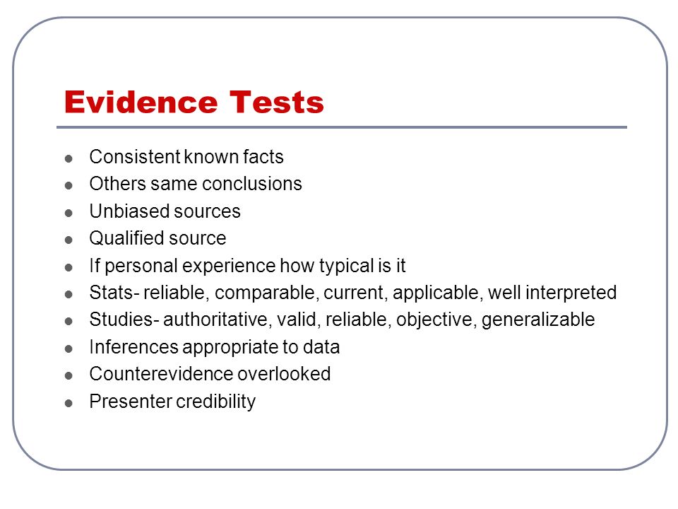 Evidence Tests Consistent known facts Others same conclusions Unbiased sources Qualified source If personal experience how typical is it Stats- reliable, comparable, current, applicable, well interpreted Studies- authoritative, valid, reliable, objective, generalizable Inferences appropriate to data Counterevidence overlooked Presenter credibility