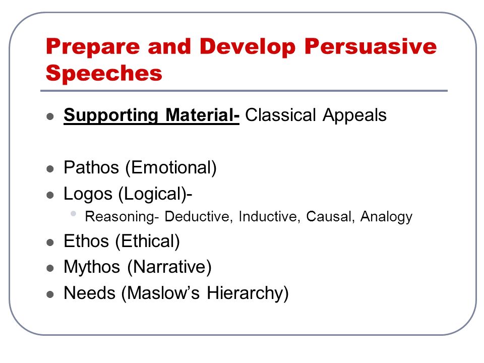 Prepare and Develop Persuasive Speeches Supporting Material- Classical Appeals Pathos (Emotional) Logos (Logical)- Reasoning- Deductive, Inductive, Causal, Analogy Ethos (Ethical) Mythos (Narrative) Needs (Maslow’s Hierarchy)