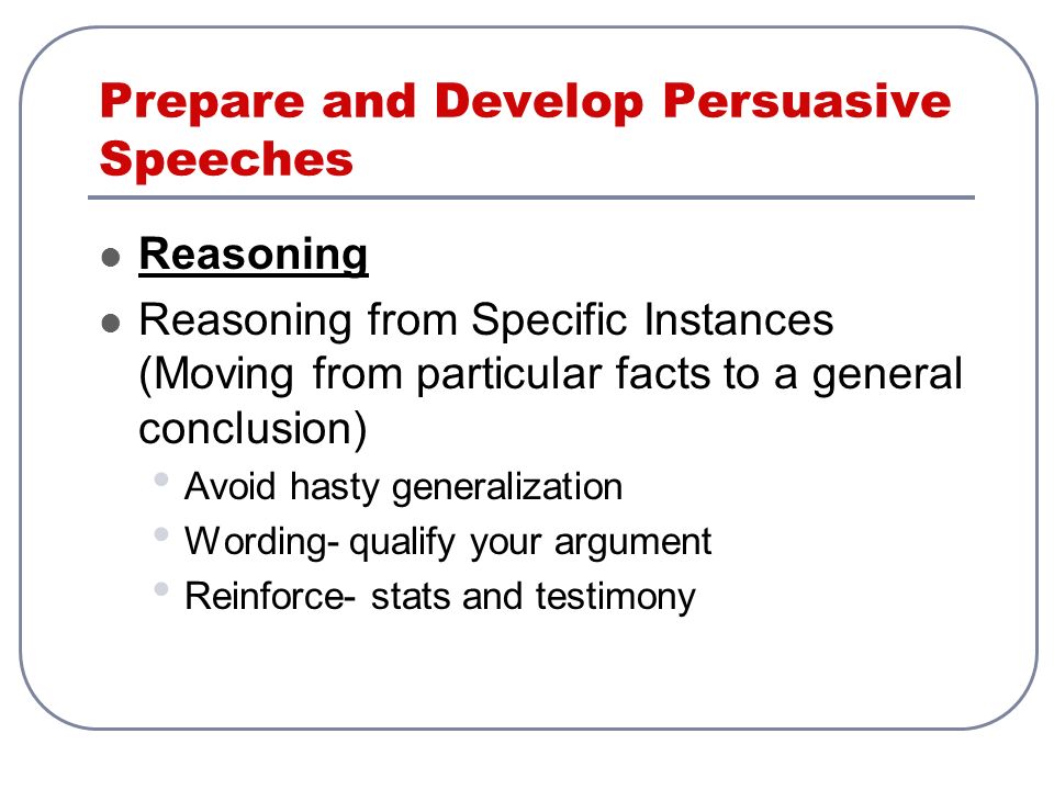 Prepare and Develop Persuasive Speeches Reasoning Reasoning from Specific Instances (Moving from particular facts to a general conclusion) Avoid hasty generalization Wording- qualify your argument Reinforce- stats and testimony