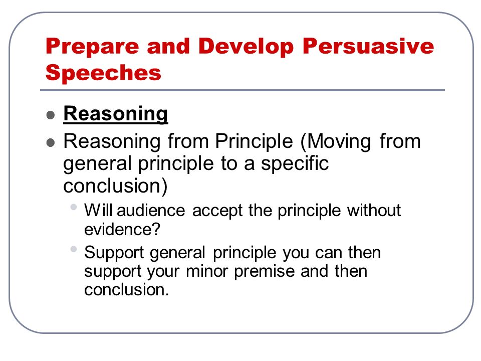 Prepare and Develop Persuasive Speeches Reasoning Reasoning from Principle (Moving from general principle to a specific conclusion) Will audience accept the principle without evidence.