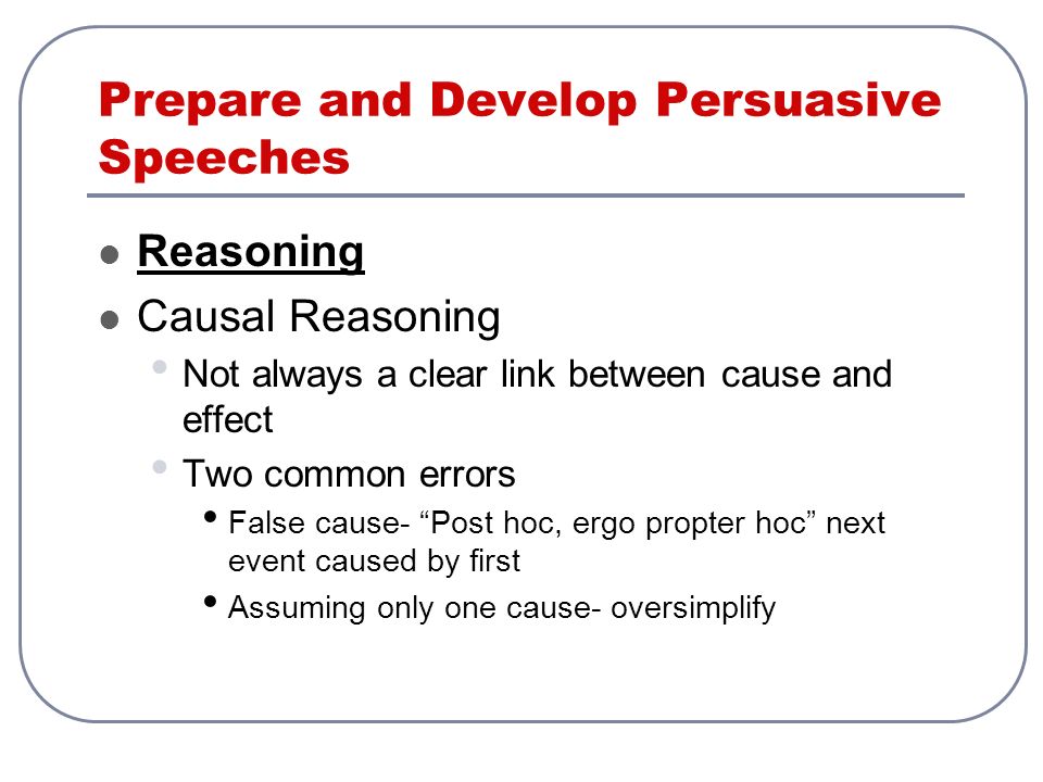 Prepare and Develop Persuasive Speeches Reasoning Causal Reasoning Not always a clear link between cause and effect Two common errors False cause- Post hoc, ergo propter hoc next event caused by first Assuming only one cause- oversimplify