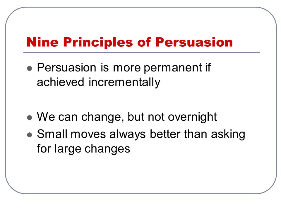 Nine Principles of Persuasion Persuasion is more permanent if achieved incrementally We can change, but not overnight Small moves always better than asking for large changes