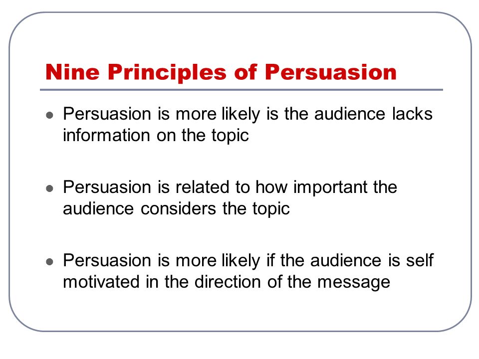 Nine Principles of Persuasion Persuasion is more likely is the audience lacks information on the topic Persuasion is related to how important the audience considers the topic Persuasion is more likely if the audience is self motivated in the direction of the message