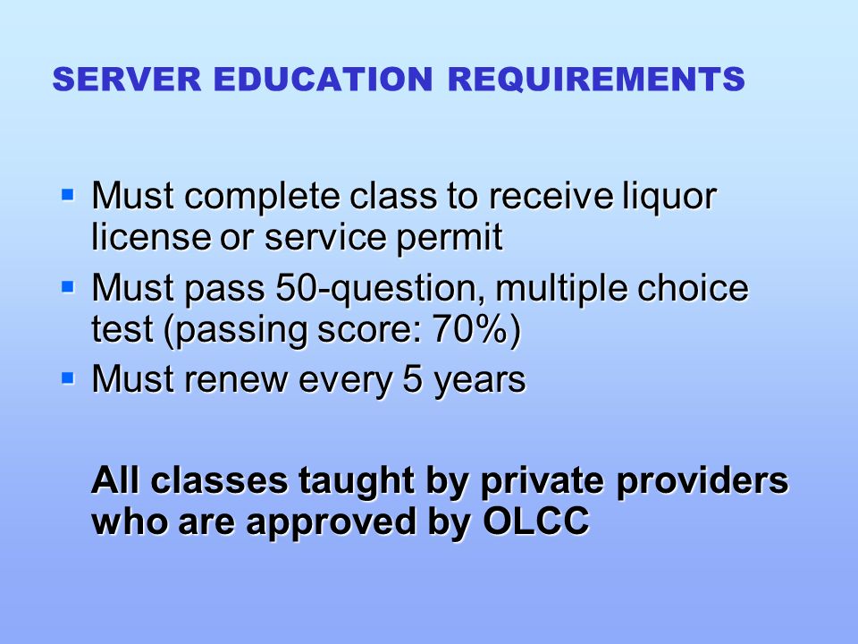 SERVER EDUCATION REQUIREMENTS  Must complete class to receive liquor license or service permit  Must pass 50-question, multiple choice test (passing score: 70%)  Must renew every 5 years All classes taught by private providers who are approved by OLCC