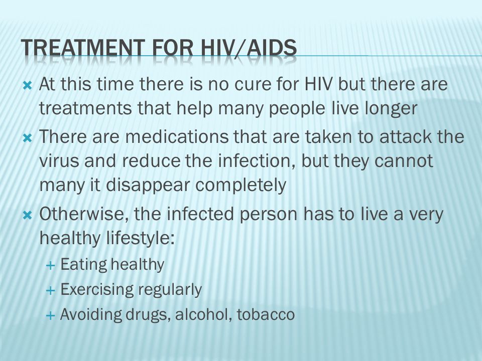  At this time there is no cure for HIV but there are treatments that help many people live longer  There are medications that are taken to attack the virus and reduce the infection, but they cannot many it disappear completely  Otherwise, the infected person has to live a very healthy lifestyle:  Eating healthy  Exercising regularly  Avoiding drugs, alcohol, tobacco