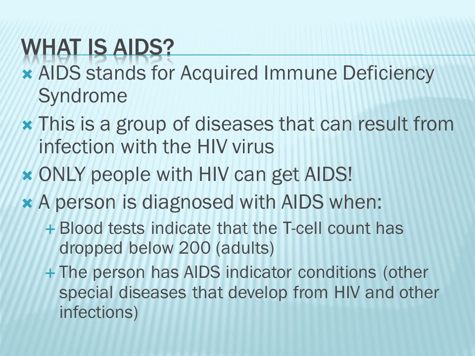  AIDS stands for Acquired Immune Deficiency Syndrome  This is a group of diseases that can result from infection with the HIV virus  ONLY people with HIV can get AIDS.