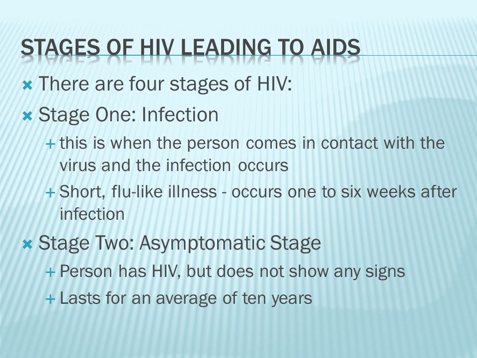  There are four stages of HIV:  Stage One: Infection  this is when the person comes in contact with the virus and the infection occurs  Short, flu-like illness - occurs one to six weeks after infection  Stage Two: Asymptomatic Stage  Person has HIV, but does not show any signs  Lasts for an average of ten years
