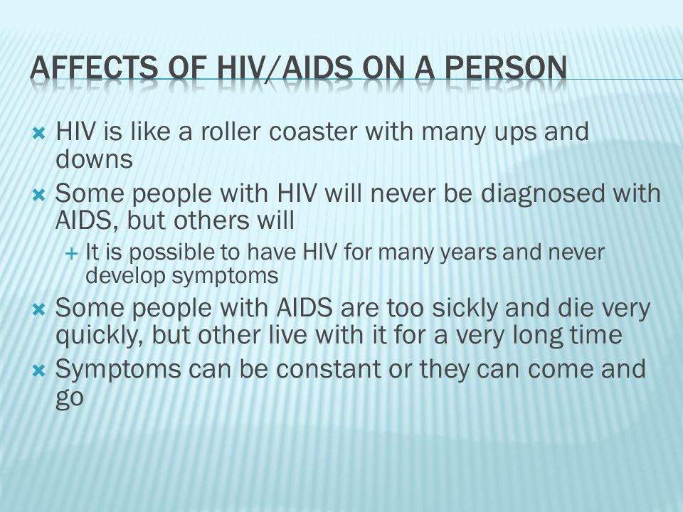  HIV is like a roller coaster with many ups and downs  Some people with HIV will never be diagnosed with AIDS, but others will  It is possible to have HIV for many years and never develop symptoms  Some people with AIDS are too sickly and die very quickly, but other live with it for a very long time  Symptoms can be constant or they can come and go