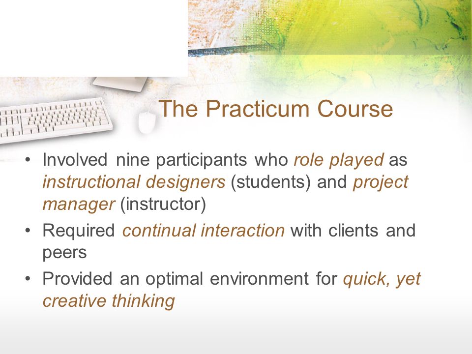 The Practicum Course Involved nine participants who role played as instructional designers (students) and project manager (instructor) Required continual interaction with clients and peers Provided an optimal environment for quick, yet creative thinking