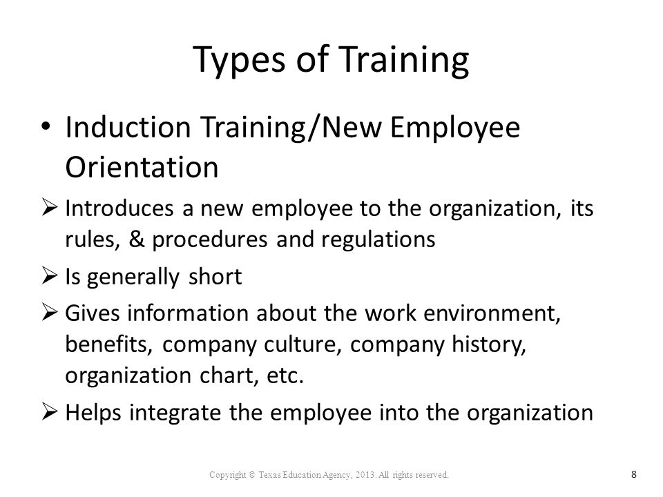 Types of Training Induction Training/New Employee Orientation  Introduces a new employee to the organization, its rules, & procedures and regulations  Is generally short  Gives information about the work environment, benefits, company culture, company history, organization chart, etc.