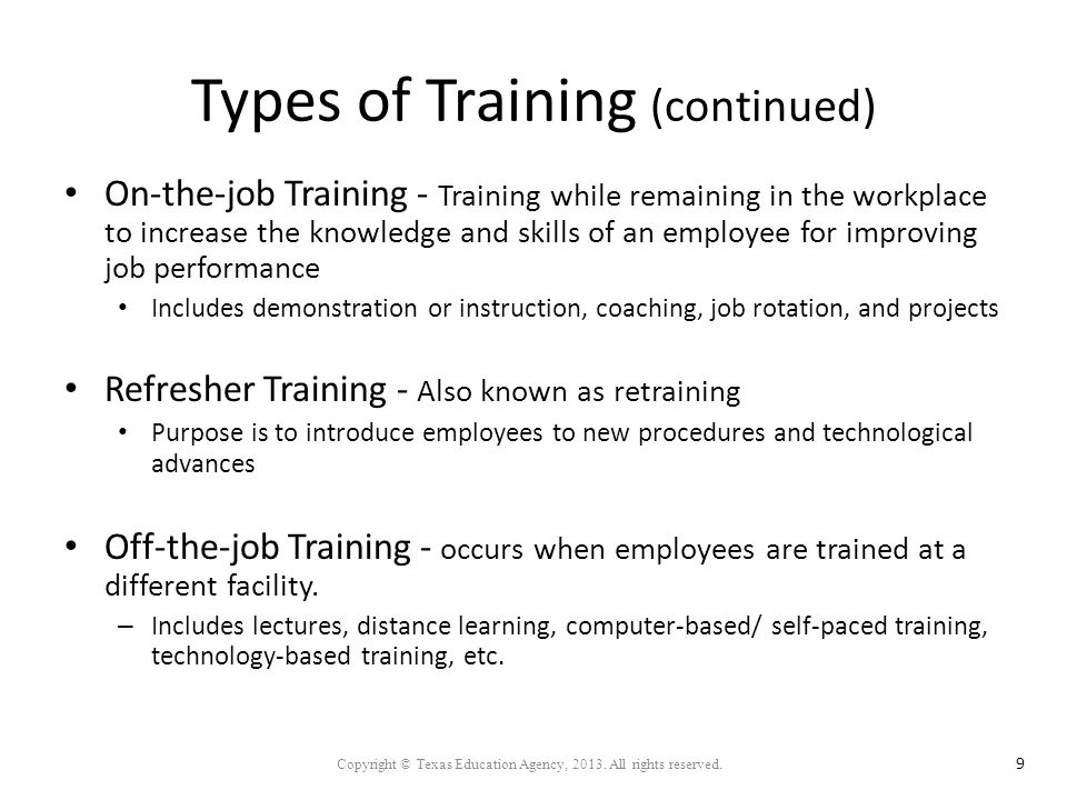 Types of Training (continued) On-the-job Training - Training while remaining in the workplace to increase the knowledge and skills of an employee for improving job performance Includes demonstration or instruction, coaching, job rotation, and projects Refresher Training - Also known as retraining Purpose is to introduce employees to new procedures and technological advances Off-the-job Training - occurs when employees are trained at a different facility.