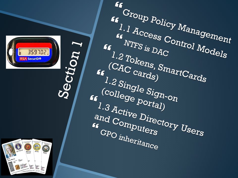 Section 1  Group Policy Management  1.1 Access Control Models  NTFS is DAC  1.2 Tokens, SmartCards (CAC cards)  1.2 Single Sign-on (college portal)  1.3 Active Directory Users and Computers  GPO inheritance
