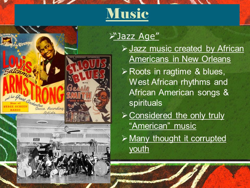 Music  Jazz Age  Jazz music created by African Americans in New Orleans  Roots in ragtime & blues, West African rhythms and African American songs & spirituals  Considered the only truly American music  Many thought it corrupted youth