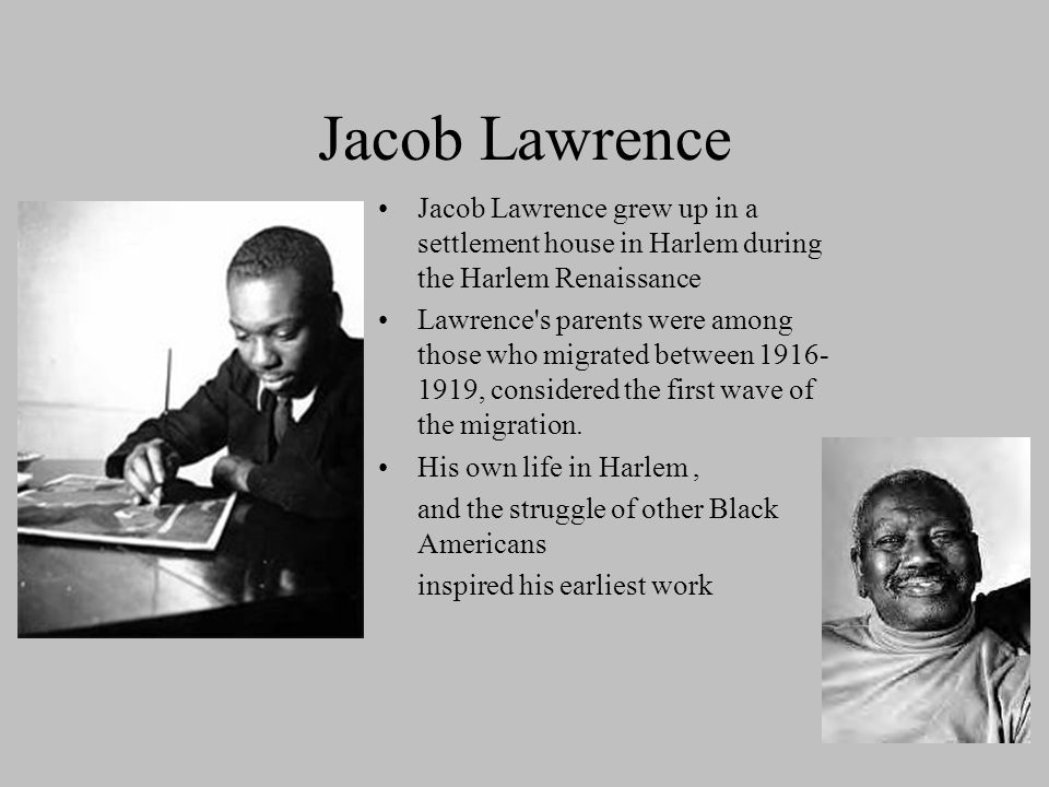 Jacob Lawrence Jacob Lawrence grew up in a settlement house in Harlem during the Harlem Renaissance Lawrence s parents were among those who migrated between , considered the first wave of the migration.