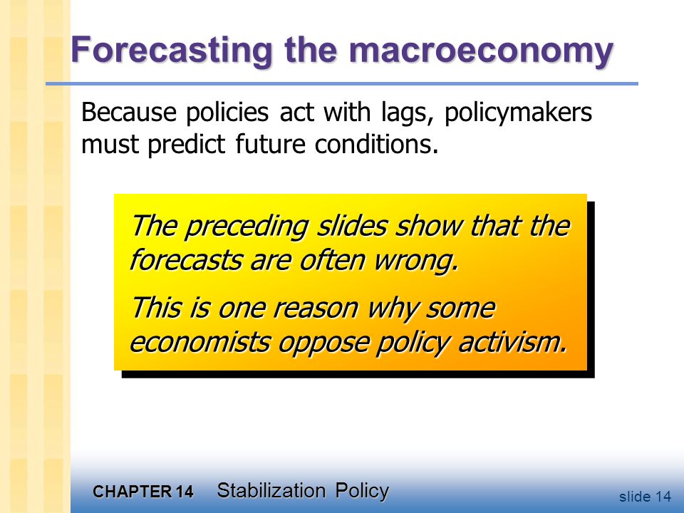 CHAPTER 14 Stabilization Policy slide 14 Forecasting the macroeconomy Because policies act with lags, policymakers must predict future conditions.