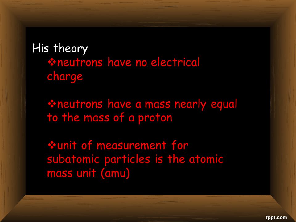 His theory  neutrons have no electrical charge  neutrons have a mass nearly equal to the mass of a proton  unit of measurement for subatomic particles is the atomic mass unit (amu)