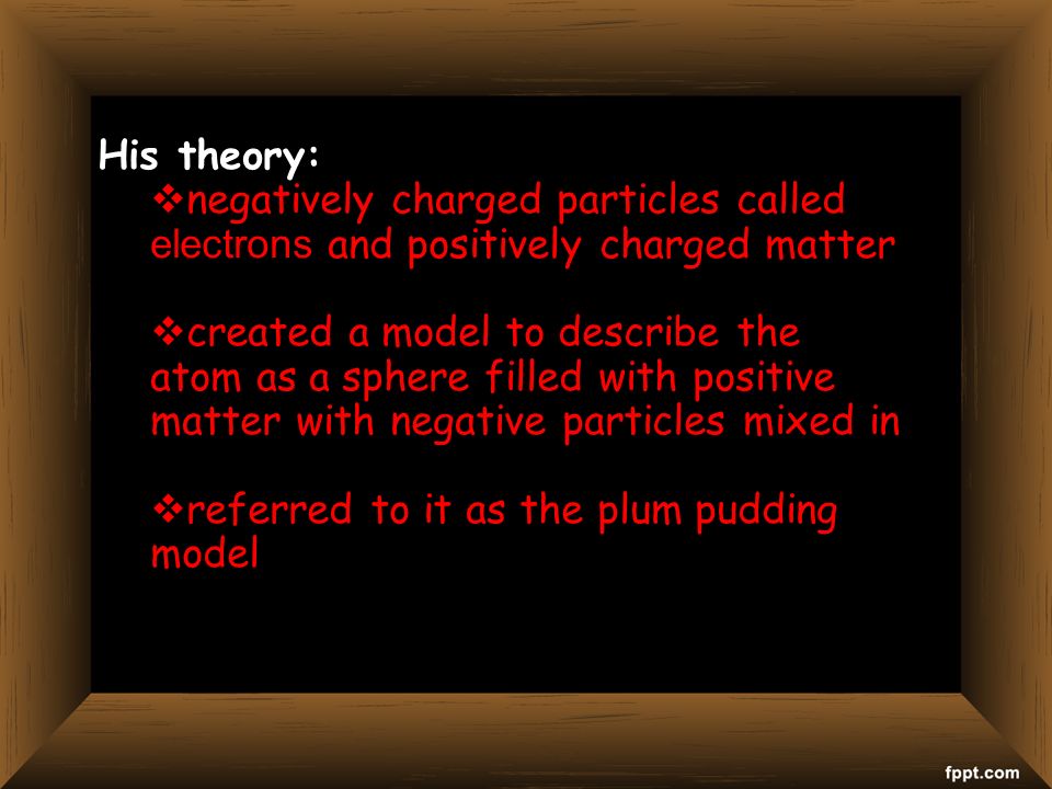 His theory:  negatively charged particles called electrons and positively charged matter  created a model to describe the atom as a sphere filled with positive matter with negative particles mixed in  referred to it as the plum pudding model