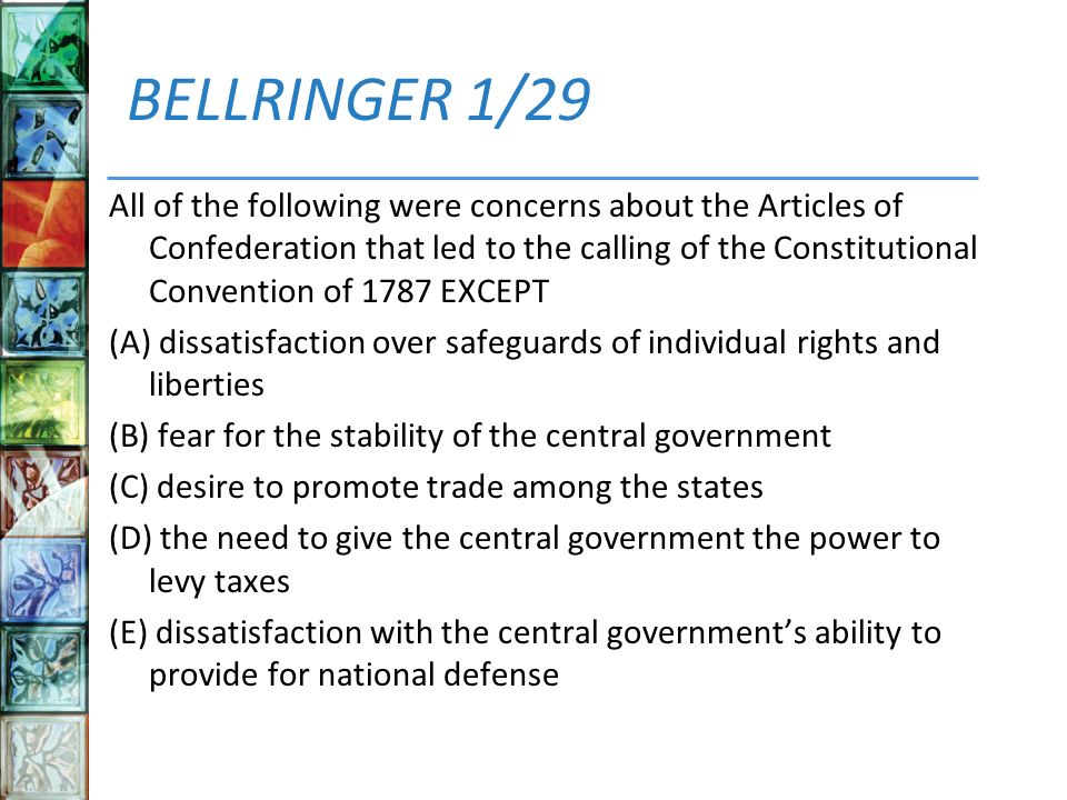 BELLRINGER 1/29 All of the following were concerns about the Articles of Confederation that led to the calling of the Constitutional Convention of 1787 EXCEPT (A) dissatisfaction over safeguards of individual rights and liberties (B) fear for the stability of the central government (C) desire to promote trade among the states (D) the need to give the central government the power to levy taxes (E) dissatisfaction with the central government’s ability to provide for national defense