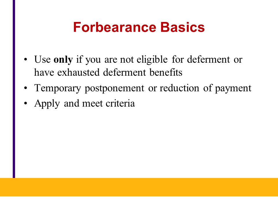 Forbearance Basics Use only if you are not eligible for deferment or have exhausted deferment benefits Temporary postponement or reduction of payment Apply and meet criteria