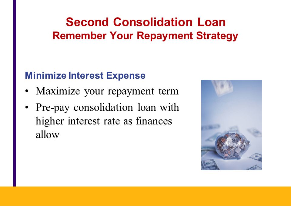 Second Consolidation Loan Remember Your Repayment Strategy Minimize Interest Expense Maximize your repayment term Pre-pay consolidation loan with higher interest rate as finances allow