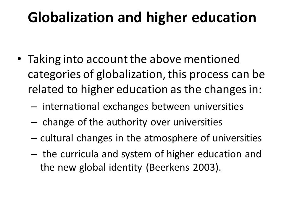 Globalization and higher education Taking into account the above mentioned categories of globalization, this process can be related to higher education as the changes in: – international exchanges between universities – change of the authority over universities – cultural changes in the atmosphere of universities – the curricula and system of higher education and the new global identity (Beerkens 2003).