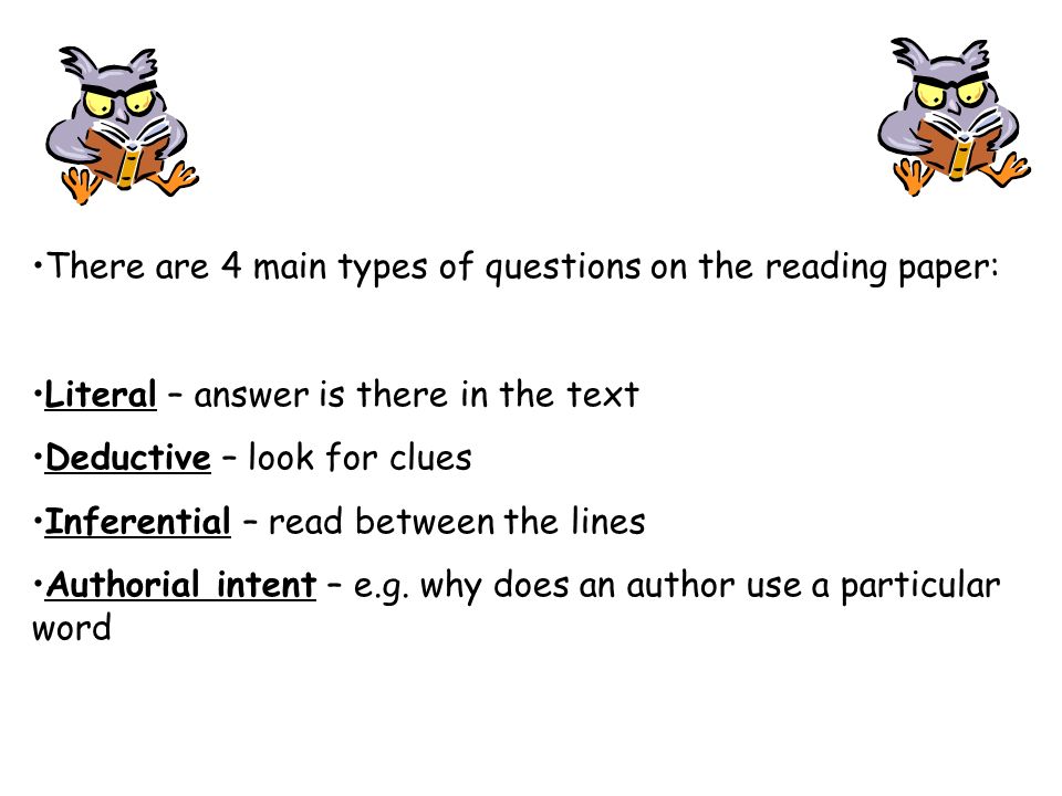 There are 4 main types of questions on the reading paper: Literal – answer is there in the text Deductive – look for clues Inferential – read between the lines Authorial intent – e.g.