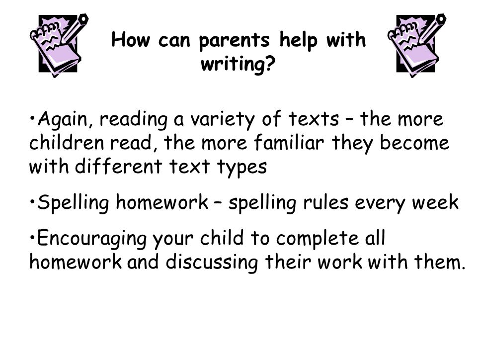 Again, reading a variety of texts – the more children read, the more familiar they become with different text types Spelling homework – spelling rules every week Encouraging your child to complete all homework and discussing their work with them.