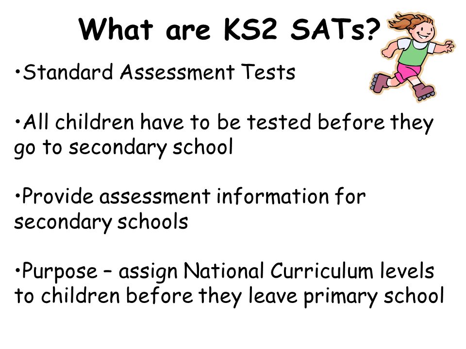 Standard Assessment Tests All children have to be tested before they go to secondary school Provide assessment information for secondary schools Purpose – assign National Curriculum levels to children before they leave primary school What are KS2 SATs