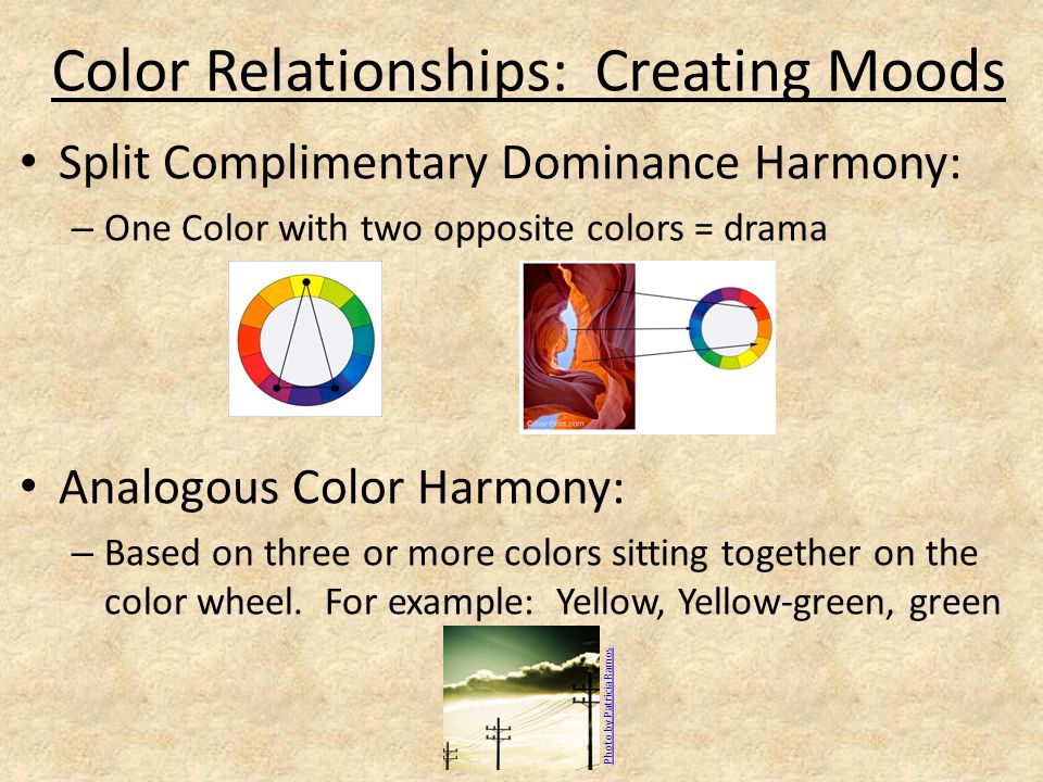 Color Relationships: Creating Moods Split Complimentary Dominance Harmony: – One Color with two opposite colors = drama Analogous Color Harmony: – Based on three or more colors sitting together on the color wheel.