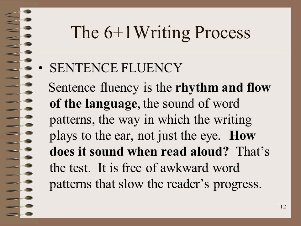 12 The 6+1Writing Process SENTENCE FLUENCY Sentence fluency is the rhythm and flow of the language, the sound of word patterns, the way in which the writing plays to the ear, not just the eye.