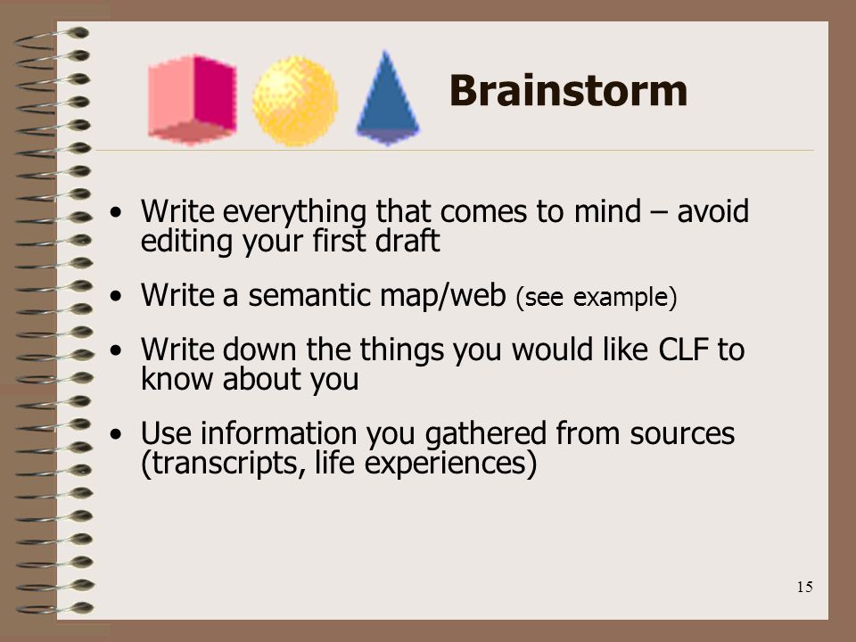 15 Brainstorm Write everything that comes to mind – avoid editing your first draft Write a semantic map/web (see example) Write down the things you would like CLF to know about you Use information you gathered from sources (transcripts, life experiences)