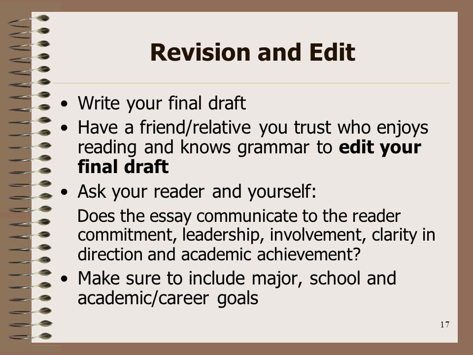 17 Revision and Edit Write your final draft Have a friend/relative you trust who enjoys reading and knows grammar to edit your final draft Ask your reader and yourself: Does the essay communicate to the reader commitment, leadership, involvement, clarity in direction and academic achievement.