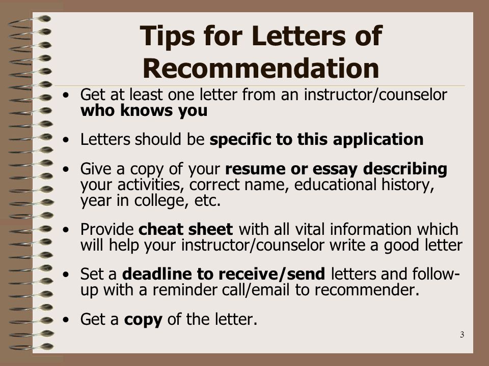 3 Tips for Letters of Recommendation Get at least one letter from an instructor/counselor who knows you Letters should be specific to this application Give a copy of your resume or essay describing your activities, correct name, educational history, year in college, etc.