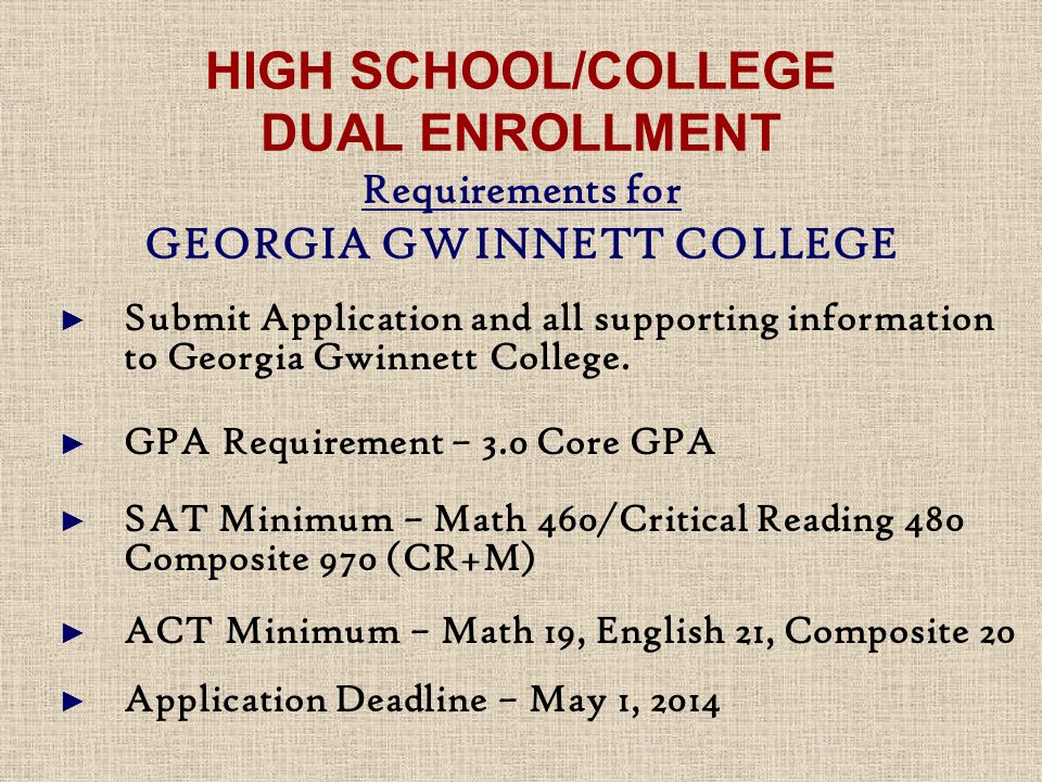 HIGH SCHOOL/COLLEGE DUAL ENROLLMENT Requirements for GEORGIA GWINNETT COLLEGE ► Submit Application and all supporting information to Georgia Gwinnett College.