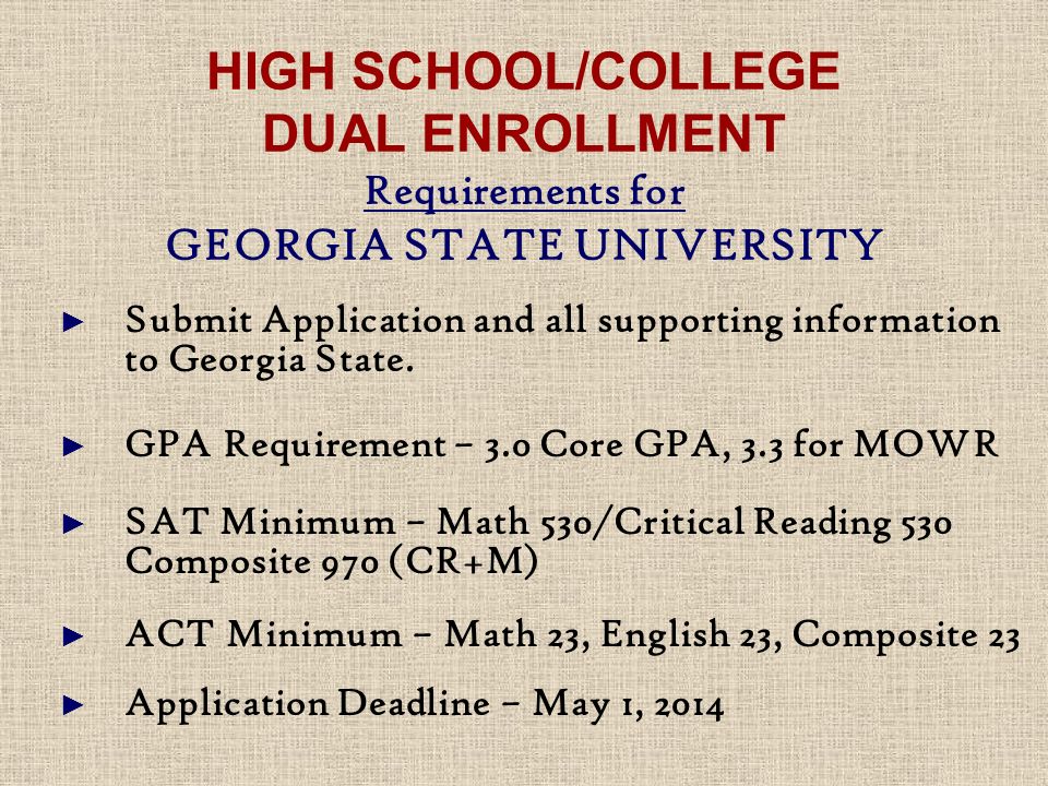 HIGH SCHOOL/COLLEGE DUAL ENROLLMENT Requirements for GEORGIA STATE UNIVERSITY ► Submit Application and all supporting information to Georgia State.