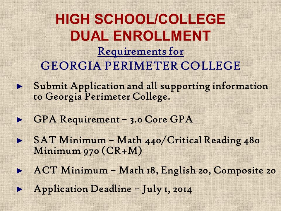 HIGH SCHOOL/COLLEGE DUAL ENROLLMENT Requirements for GEORGIA PERIMETER COLLEGE ► Submit Application and all supporting information to Georgia Perimeter College.