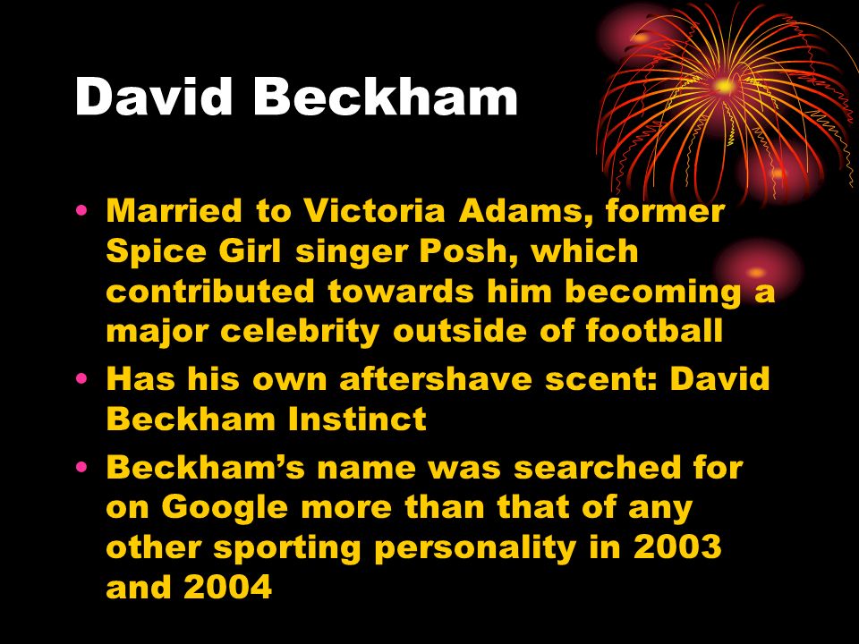 David Beckham Married to Victoria Adams, former Spice Girl singer Posh, which contributed towards him becoming a major celebrity outside of football Has his own aftershave scent: David Beckham Instinct Beckham’s name was searched for on Google more than that of any other sporting personality in 2003 and 2004