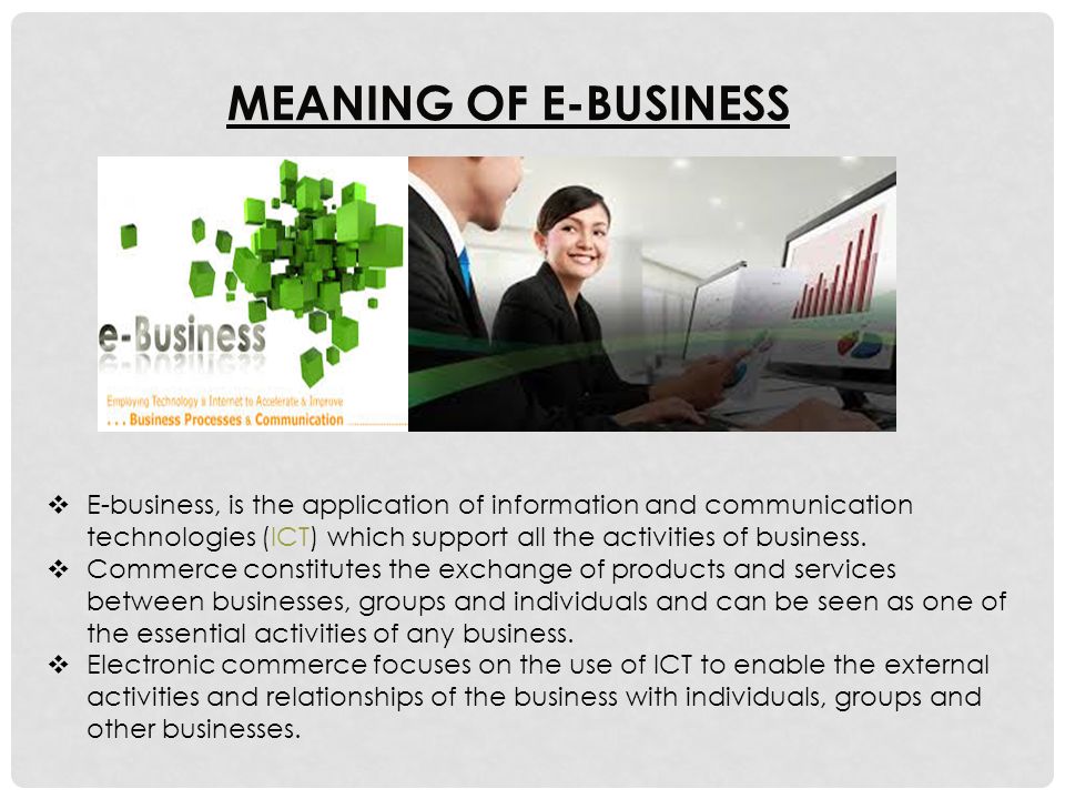 MEANING OF E-BUSINESS  E-business, is the application of information and communication technologies (ICT) which support all the activities of business.