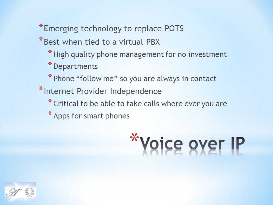 * Emerging technology to replace POTS * Best when tied to a virtual PBX * High quality phone management for no investment * Departments * Phone follow me so you are always in contact * Internet Provider Independence * Critical to be able to take calls where ever you are * Apps for smart phones