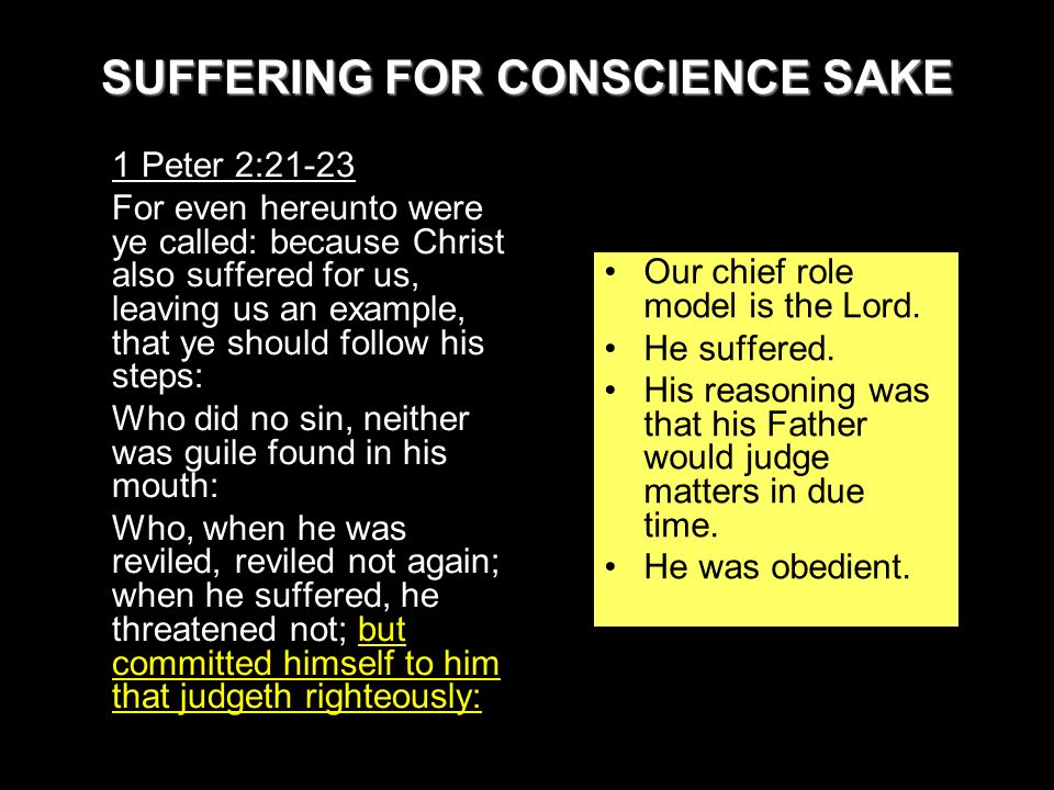 SUFFERING FOR CONSCIENCE SAKE 1 Peter 2:21-23 For even hereunto were ye called: because Christ also suffered for us, leaving us an example, that ye should follow his steps: Who did no sin, neither was guile found in his mouth: Who, when he was reviled, reviled not again; when he suffered, he threatened not; but committed himself to him that judgeth righteously: Our chief role model is the Lord.