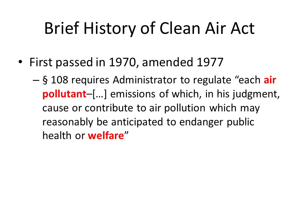 Brief History of Clean Air Act First passed in 1970, amended 1977 – § 108 requires Administrator to regulate each air pollutant–[…] emissions of which, in his judgment, cause or contribute to air pollution which may reasonably be anticipated to endanger public health or welfare