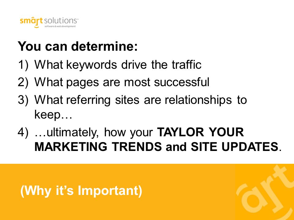You can determine: 1)What keywords drive the traffic 2)What pages are most successful 3)What referring sites are relationships to keep… 4)…ultimately, how your TAYLOR YOUR MARKETING TRENDS and SITE UPDATES.
