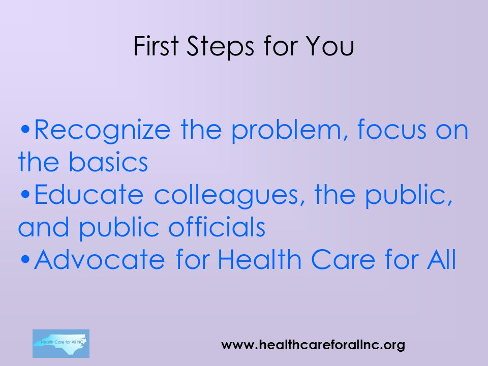 First Steps for You Recognize the problem, focus on the basics Educate colleagues, the public, and public officials Advocate for Health Care for All