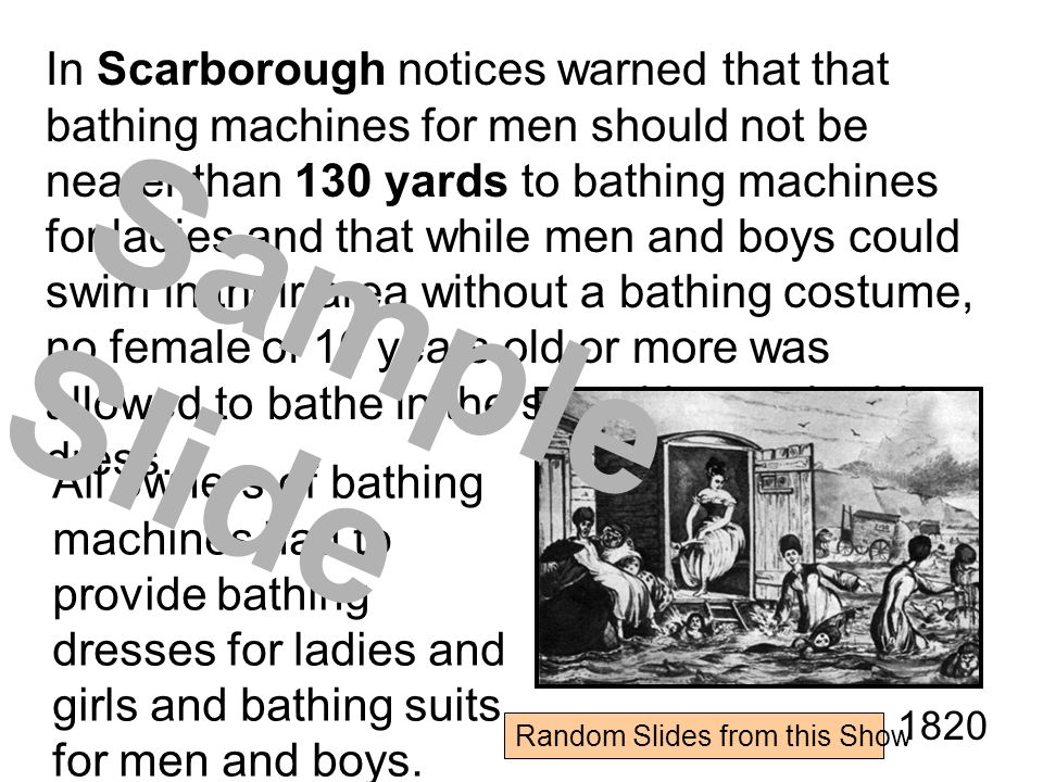 In Scarborough notices warned that that bathing machines for men should not be nearer than 130 yards to bathing machines for ladies and that while men and boys could swim in their area without a bathing costume, no female of 10 years old or more was allowed to bathe in the sea without a bathing dress.