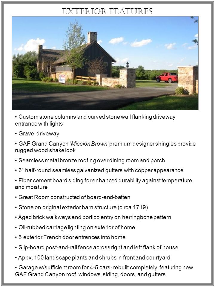 Exterior Features Custom stone columns and curved stone wall flanking driveway entrance with lights Gravel driveway GAF Grand Canyon ‘Mission Brown’ premium designer shingles provide rugged wood shake look Seamless metal bronze roofing over dining room and porch 6 half-round seamless galvanized gutters with copper appearance Fiber cement board siding for enhanced durability against temperature and moisture Great Room constructed of board-and-batten Stone on original exterior barn structure (circa 1719) Aged brick walkways and portico entry on herringbone pattern Oil-rubbed carriage lighting on exterior of home 5 exterior French door entrances into home Slip-board post-and-rail fence across right and left flank of house Appx.