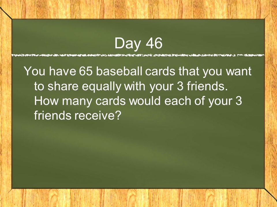 Day 46 You have 65 baseball cards that you want to share equally with your 3 friends.