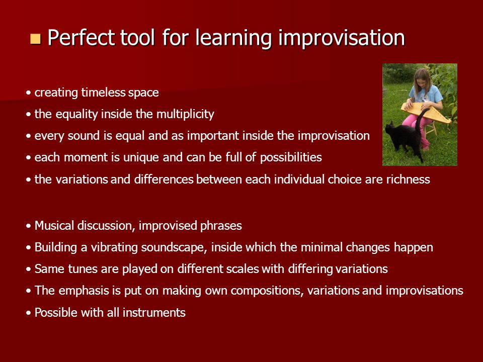 Perfect tool for learning improvisation Perfect tool for learning improvisation creating timeless space the equality inside the multiplicity every sound is equal and as important inside the improvisation each moment is unique and can be full of possibilities the variations and differences between each individual choice are richness Musical discussion, improvised phrases Building a vibrating soundscape, inside which the minimal changes happen Same tunes are played on different scales with differing variations The emphasis is put on making own compositions, variations and improvisations Possible with all instruments