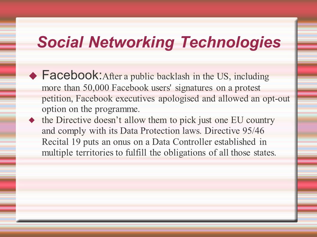 Social Networking Technologies  Facebook: After a public backlash in the US, including more than 50,000 Facebook users signatures on a protest petition, Facebook executives apologised and allowed an opt-out option on the programme.